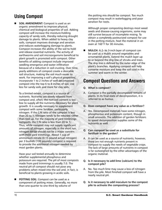 Using Compost                                                   the potting mix should be compost. Too much
                                                                compost may result in waterlogging and poor
                                                                aeration for roots.
n	 Soil amendment: Compost is used as an
   organic amendment to improve physical,
                                                            	   Although proper composting destroys most weed
   chemical and biological properties of soil. Adding
                                                                seeds and disease-causing organisms, some may
   compost will increase the moisture-holding
                                                                still survive because of incomplete mixing. To
   capacity of sandy soils, thereby reducing drought
                                                                obtain a completely pasteurized compost for use
   damage to plants. When added to heavy clay
                                                                in the potting mixture, heat the material in an
   soils, compost improves drainage and aeration
                                                                oven at 160˚F for 30 minutes.
   and reduces waterlogging damage to plants.
   Compost increases the ability of the soil to hold
                                                            n	 Mulch: A 2- to 3-inch layer of compost can
   and release essential nutrients. The activity of
                                                               be used as a mulch around vegetables and
   earthworms and soil microorganisms beneficial to
                                                               ornamental plants. Extend the mulch layer up
   plant growth is promoted with compost. Other
                                                               to or beyond the drip line of shrubs and trees.
   benefits of adding compost include improved
                                                               The drip line is defined by the outer edge of the
   seedling emergence and water infiltration
                                                               plant’s branches. Applying compost will help
   because of a reduction in soil crusting. Over time,
                                                               conserve moisture and keep the soil cool in the
   yearly additions of compost create a desirable
                                                               summer and warm in the winter.
   soil structure, making the soil much easier to
   work. For improving a soil’s physical properties,
   incorporate 1 to 2 inches of well-decomposed
   compost into the top 6 to 8 inches of soil. Use
                                                            Compost Questions and Answers
   less for sandy soils and more for clay soils.            Q. 	What is compost?

	     To a limited extent, compost is a source of           A.	 Compost is the partially decomposed remains of
      nutrients. Nutrients are slowly released from             plants. In its final state of decomposition, it is
      compost and, often, the nutrient content is too           referred to as humus.
      low to supply all the nutrients necessary for plant
      growth. It is usually necessary to supplement         Q. 	 Does compost have any value as a fertilizer?
      compost with some fertilizer, particularly
                                                            A.	 Yes. Decomposed materials have some nitrogen,
      nitrogen. If the C:N ratio of the compost is less
                                                                phosphorous and potassium content, though in
      than 20 to 1, nitrogen tends to be released rather
                                                                small amounts. The addition of garden fertilizers
      than tied up. For the majority of yard trimmings
                                                                to speed decomposition supplies some of the
      composts, the C:N ratio is less than 20 to 1.
                                                                nutrients as well.
      Thus, while compost may not supply significant
      amounts of nitrogen, especially in the short run,
      nitrogen tie-up should not be a major concern         Q. 	 Can compost be used as a substitute for
                                                                 fertilizer in the garden?
      with most yard trimmings. About 1 cup of
      ammonium nitrate (0.15 pound actual nitrogen)         A.	 It can be used as a source of nutrients; however,
      per 3 bushels (100 pounds) compost is required            there are not enough nutrients present in
      to provide the additional nitrogen needed by              compost to supply the needs of vegetable crops.
      most garden plants.                                       The lack of large amounts of nutrients in compost
                                                                is far outweighed by the other advantages of the
	     Have your soil tested annually to determine               organic material.
      whether supplemental phosphorus and
      potassium are required. The pH of most composts       Q. 	Is it necessary to add lime (calcium) to the
      made from yard trimmings is usually 7.0. The              compost pile?
      neutral pH of compost should not pose any
      problems when mixed into the soil and, in fact, is    A.	 No. Too much lime may cause a loss of nitrogen
      beneficial to plants growing in acidic soils.             from the pile. Most finished compost will have a
                                                                nearly neutral pH.
n	 Potting soil: Compost can be used as a
   component of potting mixes. Generally, no more           Q. 	Is it necessary to add inoculum to the compost
   than one quarter to one third by volume of                   pile to activate the composting process?


16	                                                                            S.C. Smart Gardener Handbook
 
