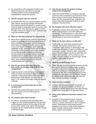 A.	 No. Inoculation with prepared microbes may             Q. 	 How do you gauge the proper moisture
    hasten the process, but there are enough                    content for composting?
    microbes present in the material being
    composted to initiate the process.                     A.	 Materials should feel like a wrung-out sponge,
                                                               moist but when squeezed in your hand no more
                                                               than a drop or two of water should come out.
Q. 	 Should compost piles be covered?                          Some very dry materials (straw, cardboard and
A.	 A compost pile that has a good moisture content            others) may need prolonged soaking to reach
    (like a damp, wrung-out sponge) will benefit               adequate moisture levels.
    from being covered with plastic or carpet scraps.
    Covering helps to keep piles moist in summer and       Q. 	 Do compost piles have offensive odors?
    prevents them from getting too soggy in winter.
                                                           A.	 In general, compost does not produce offensive
    If a pile is too dry or soggy to start, covering may
                                                               odors if composted in a bin with adequate
    make the problem worse.
                                                               ventilation. If animal manure is used, some odor
                                                               may be detected in the first or second day, but
Q. 	What are the best materials for composting?                will dissipate as the process accelerates.
A.	 Most plant material can be used for composting.
    Leaves are perhaps the best material because of        Q. 	What can be done about a smelly pile?
    their availability and organic content; however,
                                                           A.	 Smelly piles are most often caused by poor
    other types of organic materials, such as animal
                                                               aeration. The bacteria which live in such
    manure (no dog or cat feces), grass clippings,
                                                               “anaerobic” piles produce a rotten egg smell.
    vegetable scraps, small tree limbs and shrubbery
                                                               Smelly piles should be turned to introduce air and
    trimmings, coffee grounds and rotted sawdust
                                                               encourage “aerobic” bacteria. Wet, compacted
    are considered good composting materials.
                                                               areas should be broken up with a pitch fork and
    Invasive weeds (e.g., Florida betony, nutsedge)
                                                               coarse, dry materials – such as straw or corn
    should be left on pavement to thoroughly dry               stalks – may be mixed in to aid drainage, absorb
    out before composting. Avoid composting                    moisture and create air spaces.
    feces, meat and dairy products or materials
    contaminated with chemicals.
                                                           Q. 	When is compost ready to use?
Q. 	 How do you know when you have the                     A.	 When the pile returns to normal temperature and
     best carbon to nitrogen ratio (C:N) for fast              the organic material crumbles easily, compost
     composting?                                               is ready to use. At this point you should not be
                                                               able to recognize the material that you put in
A.	 Experimentation is the best way to get a good              the original pile. The composting process in the
    sense of carbon and nitrogen ratios in different           average pile takes about 6 to 8 months, though
    materials. Composting books often have tables              an ideally mixed and tended pile may take less
    giving some rough figures. See the chart on                than 8 weeks to become compost.
    page 11 for carbon-to-nitrogen ratios for organic
    materials.
                                                           Q. 	 How can I use compost?
Q. 	Is it necessary to shred materials for the             A.	 Compost can be used to enrich the garden, to
    compost pile?                                              improve the soil around trees and shrubs, to
                                                               amend the soil for house plants and seed-starting
A.	 The finer the material that goes into the compost          mixes (when screened) or to top-dress lawns.
    pile, the quicker and more thorough the
    decomposition.
                                                           Q. 	What is the difference between compost and
                                                               mulch?
Q. 	 Do compost piles need turning?
                                                           A.	 Compost is decomposed organic material.
A.	 Yes and no. Turning the pile will supply more              Mulches are materials – organic or inorganic –
    oxygen for the microbe population and will shift           used as a surface treatment on soil to suppress
    undecomposed material on the edge of the pile              weeds, hold moisture and prevent erosion.
    to the center where it too will be decomposed.             Compost is just one of many mulch materials.
    Compost can be created without turning, though             Other mulches include gravel, wood chips,
    it will take longer.                                       plastic, fabrics and sawdust.


S.C. Smart Gardener Handbook	                                                                                    17
 