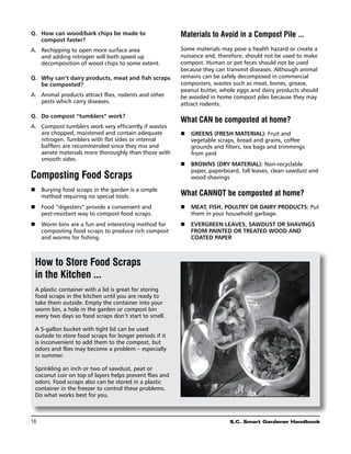 Q. 	 How can wood/bark chips be made to                  Materials to Avoid in a Compost Pile ...
     compost faster?
A.	 Rechipping to open more surface area                 Some materials may pose a health hazard or create a
    and adding nitrogen will both speed up               nuisance and, therefore, should not be used to make
    decomposition of wood chips to some extent.          compost. Human or pet feces should not be used
                                                         because they can transmit diseases. Although animal
Q. 	Why can’t dairy products, meat and fish scraps       remains can be safely decomposed in commercial
    be composted?                                        composters, wastes such as meat, bones, grease,
                                                         peanut butter, whole eggs and dairy products should
A.	 Animal products attract flies, rodents and other     be avoided in home compost piles because they may
    pests which carry diseases.                          attract rodents.

Q. 	 Do compost “tumblers” work?
                                                         What CAN be composted at home?
A.	 Compost tumblers work very efficiently if wastes
    are chopped, moistened and contain adequate          n	 Greens (Fresh material): Fruit and
    nitrogen. Tumblers with flat sides or internal          vegetable scraps, bread and grains, coffee
    bafflers are recommended since they mix and             grounds and filters, tea bags and trimmings
    aerate materials more thoroughly than those with        from yard
    smooth sides.
                                                         n	 Browns (dry Material): Non-recyclable
                                                            paper, paperboard, fall leaves, clean sawdust and
Composting Food Scraps                                      wood shavings

n	 Burying food scraps in the garden is a simple
   method requiring no special tools.                    What CANNOT be composted at home?
n	 Food “digesters” provide a convenient and             n	 Meat, fish, poultry or dairy products: Put
   pest-resistant way to compost food scraps.               them in your household garbage.
n	 Worm bins are a fun and interesting method for        n	 Evergreen leaves, sawdust or shavings
   composting food scraps to produce rich compost           from painted or treated wood and
   and worms for fishing.                                   coated paper



 How to Store Food Scraps
 in the Kitchen ...
 A plastic container with a lid is great for storing
 food scraps in the kitchen until you are ready to
 take them outside. Empty the container into your
 worm bin, a hole in the garden or compost bin
 every two days so food scraps don’t start to smell.

 A 5-gallon bucket with tight lid can be used
 outside to store food scraps for longer periods if it
 is inconvenient to add them to the compost, but
 odors and flies may become a problem – especially
 in summer.

 Sprinkling an inch or two of sawdust, peat or
 coconut coir on top of layers helps prevent flies and
 odors. Food scraps also can be stored in a plastic
 container in the freezer to control these problems.
 Do what works best for you.



18	                                                                        S.C. Smart Gardener Handbook
 