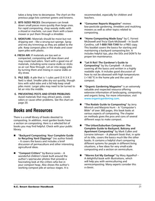 takes a long time to decompose. The chart on the             recommended, especially for children and
    previous page lists common greens and browns.                teachers.
	2.	 Bite-sized pieces: Decomposers can break                n	 “Consumer Reports Magazine” reviews
     down small pieces more quickly than large ones.            low-pesticide gardening, shredders and mulching
     For rapid composting, chop woody stalks with
                                                                mowers as well as other topics related to
     a shovel or machete, run over them with a lawn
                                                                composting.
     mower or put them through a shredder.
	3.	 Moisture: Materials should be moist but not             n	 “Home Composting Made Easy” by C. Forrest
     dripping wet – like a wrung-out sponge. Spray              McDowell and Tricia Clark-McDowell – In South
     and mix dry trimmings as they are added to the             Carolina, call 1-800-768-7348 for a FREE copy.
     pile. Keep compost piles in the shade and cover            This booklet covers the basics for starting and
     open piles with plastic.                                   maintaining a backyard composting bin. It
                                                                includes helpful tips, plus the dos and don’ts for
	4. Fresh air: If materials are too wet or                      proper bin maintenance.
     compacted, composting will slow down and
     may create bad odors. Start with a good mix of
                                                             n	 “Let It Rot! The Gardener’s Guide to
     materials, including some coarse stalks or sticks
                                                                Composting” by Stu Campbell – A classic
     so air can flow through. Let air into soggy piles
                                                                covering all the basics and written in a highly
     by turning them and mixing in coarse stalks or
                                                                readable style. It includes good discussion of
     dry straw.
                                                                how to not be obsessed with high temperatures
	5.	 Pile size: A pile that is 1 cubic yard (3 X 3 X 3          (140˚F) in the home pile and the uses of
     feet) is ideal. Smaller piles dry out quickly, though      compost.
     bins with solid sides and a lid help keep small
     piles moist. Larger piles may need to be turned to      n	 “Organic Gardening Magazine” is an extremely
     let air into the middle.                                   valuable and respected resource offering
                                                                extensive information of landscaping, composting
	6.	 Preventing pests and other problems:
                                                                and organic living. For more information, visit
     Avoid materials that may attract pests, create
                                                                www.organicgardening.com.
     odors or cause other problems. See the chart on
     page 20.
                                                             n	 “The Rodale Guide to Composting” by Jerry
                                                                Minnich and Marjorie Hunt – A “Composter’s
Books and Resources                                             Bible” of over 380 pages, this book looks at
                                                                various aspects of composting. The chapter
There is a small library of books devoted to                    on methods gives the pros and cons of several
composting. In addition, most garden books have                 different ways to make compost.
a section on composting. Here is a selected list of
books you may find helpful. Check with your public           n	 “The Urban/Suburban Composter: The
library.                                                        Complete Guide to Backyard, Balcony and
                                                                Apartment Composting” by Mark Cullen and
n	 “Backyard Composting: Your Complete Guide                    Lorraine Johnson – A pleasant book that, in spite
   to Recycling Yard Clippings” (no author listed)              of its title, covers the basics much like the other
   – It covers the basics and includes a brief                  books. It contains a helpful chart comparing
   discussion of permaculture and other interesting             different systems for people in different living
   agricultural ideas.                                          situations, a few ideas for very small-scale
                                                                composting and a section on vermiculture.
n	 “Compost Critters” by Bianca Lavies – A
   wonderful children’s book built around the                n	 “Worms Eat My Garbage” by Mary Appelhof –
   author’s spectacular photos that provide a                   A delightful book with illustrations, which
   fascinating look at the critters who live in                 will help you with vermiculturing and
   your compost heap. Also shows the author’s                   vermicomposting. Many experts consider this
   working compost pile at various stages. It is                a classic.




S.C. Smart Gardener Handbook	                                                                                     21
 