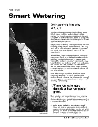 Part Three:

Smart Watering
                                  Smart watering is as easy
                                  as 1, 2, 3.
                                  Smart watering means more than just lower water
                                  bills. It means healthier gardens. Watering too
                                  much or not enough produces weak plants that are
                                  susceptible to pests and disease. Learn to give plants
                                  the right amount of water for healthy growth and to
                                  apply it so every drop counts.

                                  Did you know that many landscapes require very little
                                  watering after plants are well established? This only
                                  takes one to three years with good soil preparation
                                  and proper plant selection, so it pays to do the
                                  groundwork.

                                  That’s not all. Smart watering promotes a healthier
                                  environment for all of us. By helping to keep plants
                                  healthier, smart watering practices may decrease
                                  the need for pesticide use. Smart watering also may
                                  lessen fertilizer and pesticide runoff from landscapes
                                  into streams and lakes, where it can affect birds,
                                  fish and their food sources. Finally, smart watering
                                  conserves water so it can benefit people, plants, fish
                                  and other wildlife.

                                  From May through September, water use in our
                                  region nearly doubles, primarily for lawns and
                                  gardens. Experts estimate that 50 percent or more of
                                  this water goes to waste, due to evaporation, runoff
                                  or simply overwatering.


                                  1.	Where your water goes
                                     depends on how your garden
                                     grows.
                                  Plant selection, soil preparation and your watering
                                  system’s performance all play a role in determining
                                  how much water your garden needs and how easy it
                                  is to water efficiently.

                                  n	 Build better soil with compost and mulch.
                                     Good soil absorbs water easily, drains well and
                                     retains moisture. Mix compost into the soil when
                                     planting and mulch established beds with organic
              Stock Photography      material each year to improve your soil.


22	                                                  S.C. Smart Gardener Handbook
 