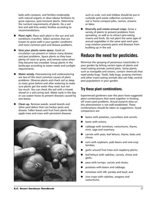 beds with compost, and fertilize moderately               such as scab, rust and mildew should be put in
    with natural organic or slow-release fertilizers to       curbside yard waste collection containers –
    grow vigorous, pest-resistant plants. Determine           not in home compost piles, ravines, streams
    the nutrient requirements of plants. Do a soil            or lakes.
    test and add lime and/or fertilize according to
    recommendations.                                      n	 Diversify and rotate annual crops. Grow a
                                                             variety of plants to prevent problems from
n	 Plant right. Place each plant in the sun and soil         spreading, as well as to attract pest-eating
   conditions it prefers. Select varieties that are          insects and birds. Do not plant the same type of
   known to grow well in your garden conditions              annual vegetables in the same spot each year;
   and resist common pest and disease problems.              crop rotation prevents pests and diseases from
                                                             building up in the soil.
n	  ive your plants some space. Good air
   G
   circulation can prevent or reduce many disease
   and pest problems. Space plants so they have           Reduce the need for pesticides.
   plenty of room to grow, and remove some when
   they become too crowded. Group plants in the           Minimize the spraying of poisonous insecticides in
   landscape according to water needs and sunlight        your garden by letting certain types of plants and
   requirements.                                          insect-eating animals control pests. Some plants,
                                                          such as marigolds and onions, contain chemicals that
n	 Water wisely. Overwatering and underwatering           repel pesky bugs. Toads, lady bugs, praying mantises
   are two of the most common causes of plant             and other insect-eating animals also can help control
   problems. Observe plants and check soil as deep        pest populations in your garden.
   as roots grow before and after watering to make
   sure plants get the water they need, but not
   too much. You can check the soil with a trowel,        Try these plant combinations.
   shovel or a soil-coring tool. Water early in the day
   or use soaker hoses to prevent diseases caused by      Experienced gardeners over the years have suggested
   wet leaves.                                            plant combinations that work together in fending
                                                          off insect pest problems. Actual research data on
n	  lean up. Remove weeds, wood boards and
   C                                                      this phenomenon is not well established. These
   other yard debris that can harbor pests and            combinations should be taken as suggestions. Good
   disease. Fallen leaves and fruit from plants like      companions are:
   apple trees and roses with persistent diseases
                                                          n	 beans with potatoes, cucumbers and carrots;
                                                          n	 beets with onions;
                                                          n	 cabbage with tomatoes, nasturtiums, thyme,
                                                             mint, sage and rosemary;
                                                          n	 carrots with peas, leaf lettuce, thyme, leeks and
                                                             chives;
                                                          n	 corn with soybeans, pole beans and vine-crop
                                                             families;
                                                          n	 garlic around fruit trees and raspberry plants;
                                                          n	 leaf lettuce with radishes, carrots, chives and
                                                             garlic;
                                                          n	 peas with turnips, carrots and chives;
                                                          n	 potatoes with beans and cabbage;
                                                          n	 tomatoes with dill, parsley and basil; and
                                                          n	vine crops with radishes, oregano and
                                                             nasturtiums.


S.C. Smart Gardener Handbook	                                                                                    27
 
