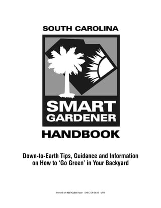 SOUTH CAROLINA




                     HANDBOOK
      Down-to-Earth Tips, Guidance and Information
         on How to ‘Go Green’ in Your Backyard



S.C. Smart Gardener Handbook	Printed on RECYCLED Paper DHEC OR-0838 6/09   1
 