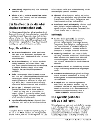 n	Mesh netting keeps birds away from berries and         cautiously and follow label directions closely, just as
   small fruit trees.                                     when applying synthetic pesticides.

n	 band of sticky material around tree trunks
   A                                                      n	 Neem oil kills and disrupts feeding and mating
   stops ants from climbing trees and introducing            of many insects including some beneficials. It also
   disease-carrying aphids.                                  is an effective fungicide and the botanical least
                                                             toxic to people, animals, birds and fish.

Use least toxic pesticides when                           n	 Pyrethrum, ryania and sabadilla kill many tough
                                                             pests, but also are toxic to beneficial insects,
physical controls don’t work.                                people, fish and other animals. These pesticides
                                                             should only be used as a last resort.
The following pesticides have a low toxicity or break
down quickly into safe by-products when exposed to        Biocontrols
sunlight or the soil. They are the least likely to have
adverse effects. Even these pesticides, however, can      n	 Bacillus thuringiensis (Bt) is a common,
be toxic to beneficial garden life, people, pets and         commercially available bacterium that
other animals – especially fish. They should be used         poisons caterpillar pests, including cutworms,
carefully and kept out of streams and lakes.                 armyworms, tent caterpillars, cabbage loopers
                                                             and corn earworms. Bt is not toxic to people,
Soaps, Oils and Minerals                                     animals, fish or insects – although it can kill
                                                             caterpillars of non-pest butterflies and moths.
n	 Horticultural oils smother mites, aphids and
   their eggs, scales, leaf miners, mealybugs and         n	 Predatory nematodes kill a variety of pests,
   many other pests. They have little effect on most         including cutworms, armyworms, root maggots,
   beneficial insects.                                       crane fly larvae, root weevil larvae and other
                                                             soil-dwelling pests. Proper soil temperature
n	 Horticultural soaps dry out aphids, white flies,          and moisture are required for nematodes to be
   earwigs and other soft-bodied insects. They               effective.
   must be sprayed directly onto the pests to work,
   so repeated applications may be necessary.             n	 Beauveria bassiana is a commercially available
   There also are soap-based fungicides and                  fungus that destroys an extensive range of pest
   herbicides.                                               insects.

n	 Sulfur controls many fungal diseases such as           n	 Beneficial insects like ladybugs and lacewings
   scab, rust, leaf curl and powdery mildew without          can be purchased and released. A healthy and
   harming most animals and beneficials. For                 diverse garden usually will have lots of them
   greater effectiveness, sulfur can be mixed with           around already.
   lime. Sulfur also is frequently combined with          n	 Compost teas use compost organisms to
   other materials to create more toxic fungicides.          help control leaf and root diseases. They are
n	 Baking soda (1 teaspoon) mixed with                       sometimes effective and they won’t harm any
   dish-washing liquid (a few drops) and water               beneficial organisms. Call Clemson Extension’s
   (1 quart) has been used by rose growers to                Home and Garden Information Center at
   prevent mildew. A commercial product also is              1-888-656-9988 for more information.
   available that contains potassium bicarbonate,
   which is similar to baking soda.                       Use synthetic pesticides
n	 Iron phosphate slug baits are less toxic than
   other slug baits and not as hazardous to dogs.
                                                          only as a last resort.
                                                          When physical and least-toxic controls fail to manage
Botanicals                                                a pest, other pesticides may be used as a final resort.
                                                          But first, consider your pest problem. Is it the result
These plant-derived insecticides degrade quickly in       of poor plant placement? Is it likely to recur after
the sun or soil. Most, however, are initially toxic to    pesticide treatment? Keep in mind that scientists
people, animals, fish and beneficial garden life. Use     have found pesticides – including commonly used


30	                                                                           S.C. Smart Gardener Handbook
 