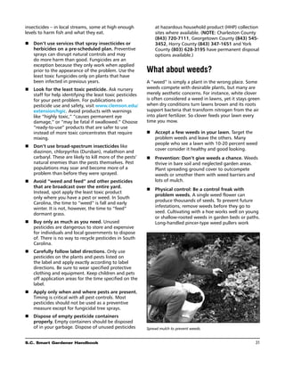 insecticides – in local streams, some at high enough           at hazardous household product (HHP) collection
levels to harm fish and what they eat.                         sites where available. (Note: Charleston County
                                                               (843) 720-7111, Georgetown County (843) 545-
n	 Don’t use services that spray insecticides or               3452, Horry County (843) 347-1651 and York
   herbicides on a pre-scheduled plan. Preventive              County (803) 628-3195 have permanent disposal
   sprays can disrupt natural controls and may                 options available.)
   do more harm than good. Fungicides are an
   exception because they only work when applied
   prior to the appearance of the problem. Use the         What about weeds?
   least toxic fungicides only on plants that have
   been infected in previous years.                        A “weed” is simply a plant in the wrong place. Some
n	  ook for the least toxic pesticide. Ask nursery
   L                                                       weeds compete with desirable plants, but many are
   staff for help identifying the least toxic pesticides   merely aesthetic concerns. For instance, white clover
   for your pest problem. For publications on              is often considered a weed in lawns, yet it stays green
   pesticide use and safety, visit www.clemson.edu/        when dry conditions turn lawns brown and its roots
   extension/hgic. Avoid products with warnings            support bacteria that transform nitrogen from the air
   like “highly toxic,” “causes permanent eye              into plant fertilizer. So clover feeds your lawn every
   damage,” or “may be fatal if swallowed.” Choose         time you mow.
   “ready-to-use” products that are safer to use
   instead of more toxic concentrates that require         n	 Accept a few weeds in your lawn. Target the
   mixing.                                                    problem weeds and leave the others. Many
                                                              people who see a lawn with 10-20 percent weed
n	 Don’t use broad-spectrum insecticides like
                                                              cover consider it healthy and good looking.
   diazinon, chlorpyrifos (Dursban), malathion and
   carbaryl. These are likely to kill more of the pests’   n	 
                                                              Prevention: Don’t give weeds a chance. Weeds
   natural enemies than the pests themselves. Pest            thrive in bare soil and neglected garden areas.
   populations may soar and become more of a                  Plant spreading ground cover to outcompete
   problem than before they were sprayed.                     weeds or smother them with weed barriers and
n	 Avoid “weed and feed” and other pesticides                lots of mulch.
   that are broadcast over the entire yard.
                                                           n	  hysical control: Be a control freak with
                                                              P
   Instead, spot apply the least toxic product
                                                              problem weeds. A single weed flower can
   only where you have a pest or weed. In South
                                                              produce thousands of seeds. To prevent future
   Carolina, the time to “weed” is fall and early
                                                              infestations, remove weeds before they go to
   winter. It is not, however, the time to “feed”
   dormant grass.                                             seed. Cultivating with a hoe works well on young
                                                              or shallow-rooted weeds in garden beds or paths.
n	  uy only as much as you need. Unused
   B                                                          Long-handled pincer-type weed pullers work
   pesticides are dangerous to store and expensive
   for individuals and local governments to dispose
   of. There is no way to recycle pesticides in South
   Carolina.
n	 Carefully follow label directions. Only use
   pesticides on the plants and pests listed on
   the label and apply exactly according to label
   directions. Be sure to wear specified protective
   clothing and equipment. Keep children and pets
   off application areas for the time specified on the
   label.
n	 Apply only when and where pests are present.
   Timing is critical with all pest controls. Most
   pesticides should not be used as a preventive
   measure except for fungicidal tree sprays.
n	 Dispose of empty pesticide containers
   properly. Empty containers should be disposed
   of in your garbage. Dispose of unused pesticides        Spread mulch to prevent weeds.


S.C. Smart Gardener Handbook	                                                                                   31
 