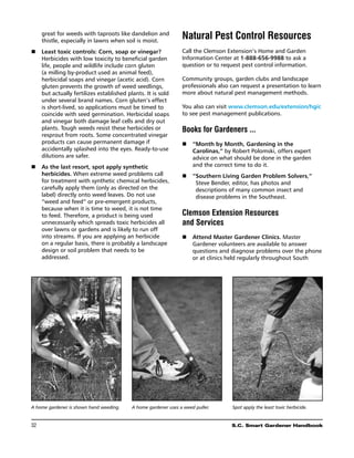 great for weeds with taproots like dandelion and
      thistle, especially in lawns when soil is moist.
                                                               Natural Pest Control Resources
n	 
   Least toxic controls: Corn, soap or vinegar?                Call the Clemson Extension’s Home and Garden
   Herbicides with low toxicity to beneficial garden           Information Center at 1-888-656-9988 to ask a
   life, people and wildlife include corn gluten               question or to request pest control information.
   (a milling by-product used as animal feed),
   herbicidal soaps and vinegar (acetic acid). Corn            Community groups, garden clubs and landscape
   gluten prevents the growth of weed seedlings,               professionals also can request a presentation to learn
   but actually fertilizes established plants. It is sold      more about natural pest management methods.
   under several brand names. Corn gluten’s effect
   is short-lived, so applications must be timed to            You also can visit www.clemson.edu/extension/hgic
   coincide with seed germination. Herbicidal soaps            to see pest management publications.
   and vinegar both damage leaf cells and dry out
   plants. Tough weeds resist these herbicides or              Books for Gardeners ...
   resprout from roots. Some concentrated vinegar
   products can cause permanent damage if                      n	 “Month by Month, Gardening in the
   accidentally splashed into the eyes. Ready-to-use              Carolinas,” by Robert Polomski, offers expert
   dilutions are safer.                                           advice on what should be done in the garden
n	 As the last resort, spot apply synthetic                      and the correct time to do it.
   herbicides. When extreme weed problems call                 n	 “
                                                                   Southern Living Garden Problem Solvers,”
   for treatment with synthetic chemical herbicides,               Steve Bender, editor, has photos and
   carefully apply them (only as directed on the                   descriptions of many common insect and
   label) directly onto weed leaves. Do not use                    disease problems in the Southeast.
   “weed and feed” or pre-emergent products,
   because when it is time to weed, it is not time
   to feed. Therefore, a product is being used                 Clemson Extension Resources
   unnecessarily which spreads toxic herbicides all            and Services
   over lawns or gardens and is likely to run off
   into streams. If you are applying an herbicide              n	 Attend Master Gardener Clinics. Master
   on a regular basis, there is probably a landscape              Gardener volunteers are available to answer
   design or soil problem that needs to be                        questions and diagnose problems over the phone
   addressed.                                                     or at clinics held regularly throughout South




A home gardener is shown hand weeding.   A home gardener uses a weed puller.      Spot apply the least toxic herbicide.


32	                                                                               S.C. Smart Gardener Handbook
 