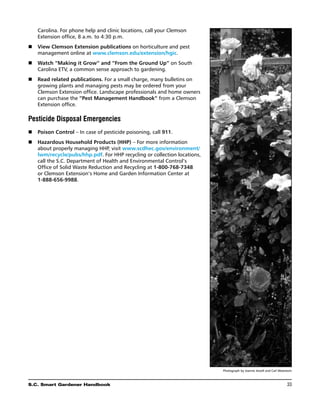 Carolina. For phone help and clinic locations, call your Clemson
    Extension office, 8 a.m. to 4:30 p.m.
n	 View Clemson Extension publications on horticulture and pest
   management online at www.clemson.edu/extension/hgic.
n	 Watch “Making it Grow” and “From the Ground Up” on South
   Carolina ETV, a common sense approach to gardening.
n	  ead related publications. For a small charge, many bulletins on
   R
   growing plants and managing pests may be ordered from your
   Clemson Extension office. Landscape professionals and home owners
   can purchase the “Pest Management Handbook” from a Clemson
   Extension office.

Pesticide Disposal Emergencies
n	  oison Control – In case of pesticide poisoning, call 911.
   P
n	  azardous Household Products (HHP) – For more information
   H
   about properly managing HHP, visit www.scdhec.gov/environment/
   lwm/recycle/pubs/hhp.pdf. For HHP recycling or collection locations,
   call the S.C. Department of Health and Environmental Control’s
   Office of Solid Waste Reduction and Recycling at 1-800-768-7348
   or Clemson Extension’s Home and Garden Information Center at
   1-888-656-9988.




                                                                          Photograph by Joanne Jewell and Carl Woestwin



S.C. Smart Gardener Handbook	                                                                                      33
 