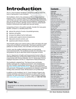 Introduction                                                                Contents ...
                                                                            Foreword....................................... 3
The S.C. Smart Gardener Handbook is designed to help you learn the          Part One:
basics of going green in your backyard.                                     Start with healthy soil.. ................... 4
                                                                                                               .
                                                                            Healthy Soil: An Investment
The handbook, which is the centerpiece of the S.C. Smart Gardener           in Your Garden................................... 4
Program, covers a variety of topics including healthy soil, composting,     Understand your soil.......................... 4
natural lawn care and smart watering as well as limiting or eliminating     Protect your soil’s health.................... 5
your use of pesticides. Any of these recommendations, if turned into        Enrich your soil before planting......... 5
practices by you at home, will help conserve resources, protect South       How do I know good compost?......... 5
Carolina’s environment and maybe even save you money.                       Mulch your plantings......................... 6
                                                                            Fertilize moderately
Composting at home is the perfect example. Consider the many green          and responsibly.................................. 6
benefits. Compost is a valuable product that:                               Test your soil...................................... 8
                                                                            Part Two: Composting at Home.... 9
n	 reduces the amount of waste a household generates;                       A Guide to Managing
                                                                            Organic Yard Trimmings..................... 9
n	 improves soil quality;
                                                                            Composting Organisms. .................... 9
                                                                                                             .
n	 increases the ability of soil to hold water;                             The Compost Process....................... 10
n	 insulates plants against extreme temperatures;                           Factors Affecting
                                                                            the Composting Process................... 11
n	 helps plants absorb nutrients; and                                       Organic Materials............................. 11
n	 suppresses plant diseases and pests.                                     Building a Compost Pile................... 13
                                                                            Composting Alternatives.................. 15
These benefits reduce your need to water as often and reduce the need       Using Compost................................ 16
                                                                                                .
to buy and use fertilizers and pesticides. That lessens potential runoff    Compost Questions and Answers. ... 16           .
pollution to nearby streams, rivers and lakes and saves you money.          Composting Food Scraps................. 18
                                                                                                                .
                                                                            Worm Bin Composting
In short, even the smallest individual actions can have lasting             (or Vermicomposting)...................... 19
environmental benefits. This handbook provides the information, tips        Summary: Successful Composting. .. 20            .
and guidance for you to take those actions to go green at home.             Part Three: Smart Watering. ....... 22      .
                                                                            Smart watering is as easy
The S.C. Department of Health and Environmental Control’s Office of         as 1, 2, 3.......................................... 22
Solid Waste Reduction and Recycling (Office) produces this handbook         Part Four: Natural Pest,
in partnership with Clemson Extension, the S.C. Conservation Districts      Weed and Disease Control............. 26
Employee Association and the S.C. Department of Natural Resources.          Basic Steps to Manage
                                                                            Your Garden Naturally...................... 26
This handbook is adapted from “The Natural Lawn and Garden:                 Start with prevention....................... 26
Healthy Landscapes for a Healthy Environment” series developed by           Reduce the need for pesticides........ 27     .
the City of Seattle’s Saving Water Partnership. For more information,       What can you do if
                                                                            a pest problem develops?................ 29
visit www.cityofseattle.net/util/rescons. All text and material are used
                                                                            Use least toxic pesticides when
with permission. Photographs are provided by Ian Edelstein and Richard
                                                                            physical controls don’t work............ 30
Hartlag unless otherwise noted. All illustrations are by Wilda Boyd.
                                                                            Use synthetic pesticides
                                                                            only as a last resort.......................... 30
In addition to this handbook, the S.C. Smart Gardener Program also          What about weeds?......................... 31
includes workshops and technical assistance as well as other printed        Part Five: The Right Plants........... 34
materials. For more information on the S.C. Smart Gardener Program,         Hints about Shape, Size,
visit www.scdhec.gov/compost or call the Office at 1-800-768-7348.          Color and Fragrance......................... 35
                                                                            Is it evergreen or deciduous?........... 35
                                                                            How to Select the Right
                                                                            Plants for a Beautiful,
     Thank You ...                                                          Trouble-free Garden......................... 36
                                                                            Part Six: Natural Lawn Care......... 41
     Special thanks to the steering committee that helped develop this      Try going natural.............................. 41
     handbook.                                                              Six Steps to Natural Lawn Care........ 41   .




2	                                                                         S.C. Smart Gardener Handbook
 
