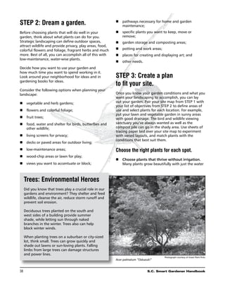 Step 2: Dream a garden.                                   n	 pathways necessary for home and garden
                                                             maintenance;
Before choosing plants that will do well in your          n	 specific plants you want to keep, move or
garden, think about what plants can do for you.              remove;
Strategic landscaping can define outdoor spaces,          n	 garden storage and composting areas;
attract wildlife and provide privacy, play areas, food,
colorful flowers and foliage, fragrant herbs and much     n	 potting and work areas;
more. Best of all, you can accomplish all of this with    n	 places for creating and displaying art; and
low-maintenance, water-wise plants.
                                                          n	 other needs.
Decide how you want to use your garden and
how much time you want to spend working in it.
Look around your neighborhood for ideas and in            Step 3: Create a plan
gardening books for ideas.
                                                          to fit your site.
Consider the following options when planning your
landscape:                                                Once you know your garden conditions and what you
                                                          want your landscaping to accomplish, you can lay
n	 vegetable and herb gardens;                            out your garden. Pair your site map from Step 1 with
                                                          your list of objectives from step 2 to define areas of
n	 flowers and colorful foliage;                          use and select plants for each location. For example,
                                                          put your lawn and vegetable garden in sunny areas
n	 fruit trees;                                           with good drainage. The bird and wildlife viewing
n	food, water and shelter for birds, butterflies and     sanctuary you’ve always wanted as well as the
   other wildlife;                                        compost pile can go in the shady area. Use sheets of
                                                          tracing paper laid over your site map to experiment
n	 living screens for privacy;                            with varied layouts, and match plants with the
                                                          conditions that best suit them.
n	 decks or paved areas for outdoor living;
n	 low-maintenance areas;                                 Choose the right plants for each spot.
n	 wood-chip areas or lawn for play;
                                                          n	 Choose plants that thrive without irrigation.
n	 views you want to accentuate or block;                    Many plants grow beautifully with just the water



  Trees: Environmental Heroes
  Did you know that trees play a crucial role in our
  gardens and environment? They shelter and feed
  wildlife, cleanse the air, reduce storm runoff and
  prevent soil erosion.

  Deciduous trees planted on the south and
  west sides of a building provide summer
  shade, while letting sun through naked
  branches in the winter. Trees also can help
  block winter winds.

  When planting trees on a suburban or city-sized
  lot, think small. Trees can grow quickly and
  shade out lawns or sun-loving plants. Falling
  limbs from large trees can damage structures
  and power lines.
                                                                                       Photograph courtesy of Great Plant Picks
                                                          Acer palmatum “Oskazuki”


38	                                                                            S.C. Smart Gardener Handbook
 