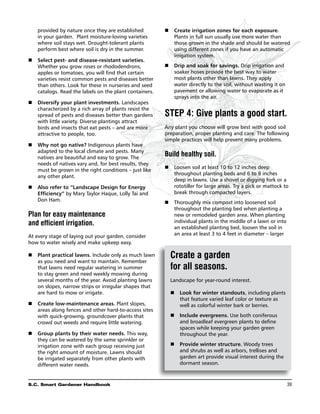 provided by nature once they are established        n	Create irrigation zones for each exposure.
    in your garden. Plant moisture-loving varieties        Plants in full sun usually use more water than
    where soil stays wet. Drought-tolerant plants          those grown in the shade and should be watered
    perform best where soil is dry in the summer.          using different zones if you have an automatic
                                                           irrigation system.
n	 Select pest- and disease-resistant varieties.
   Whether you grow roses or rhododendrons,             n	Drip and soak for savings. Drip irrigation and
   apples or tomatoes, you will find that certain          soaker hoses provide the best way to water
   varieties resist common pests and diseases better       most plants other than lawns. They apply
   than others. Look for these in nurseries and seed       water directly to the soil, without wasting it on
   catalogs. Read the labels on the plant containers.      pavement or allowing water to evaporate as it
                                                           sprays into the air.
n	Diversify your plant investments. Landscapes
   characterized by a rich array of plants resist the
   spread of pests and diseases better than gardens     Step 4: Give plants a good start.
   with little variety. Diverse plantings attract
   birds and insects that eat pests – and are more      Any plant you choose will grow best with good soil
   attractive to people, too.                           preparation, proper planting and care. The following
                                                        simple practices will help prevent many problems.
n	 Why not go native? Indigenous plants have
   adapted to the local climate and pests. Many
   natives are beautiful and easy to grow. The
                                                        Build healthy soil.
   needs of natives vary and, for best results, they
                                                           Loosen soil at least 10 to 12 inches deep
                                                        n	
   must be grown in the right conditions – just like
                                                           throughout planting beds and 6 to 8 inches
   any other plant.
                                                           deep in lawns. Use a shovel or digging fork or a
n	Also refer to “Landscape Design for Energy              rototiller for large areas. Try a pick or mattock to
   Efficiency” by Mary Taylor Haque, Lolly Tai and         break through compacted layers.
   Don Ham.                                                Thoroughly mix compost into loosened soil
                                                        n	
                                                           throughout the planting bed when planting a
Plan for easy maintenance                                  new or remodeled garden area. When planting
and efficient irrigation.                                  individual plants in the middle of a lawn or into
                                                           an established planting bed, loosen the soil in
At every stage of laying out your garden, consider         an area at least 3 to 4 feet in diameter – larger
how to water wisely and make upkeep easy.

n	  lant practical lawns. Include only as much lawn
   P                                                      Create a garden
   as you need and want to maintain. Remember
   that lawns need regular watering in summer             for all seasons.
   to stay green and need weekly mowing during
   several months of the year. Avoid planting lawns       Landscape for year-round interest.
   on slopes, narrow strips or irregular shapes that
   are hard to mow or irrigate.                           n	  ook for winter standouts, including plants
                                                             L
                                                             that feature varied leaf color or texture as
   Create low-maintenance areas. Plant slopes,
n	                                                         well as colorful winter bark or berries.
   areas along fences and other hard-to-access sites
   with quick-growing, groundcover plants that            n	 Include evergreens. Use both coniferous
   crowd out weeds and require little watering.              and broadleaf evergreen plants to define
                                                             spaces while keeping your garden green
n	Group plants by their water needs. This way,              throughout the year.
   they can be watered by the same sprinkler or
   irrigation zone with each group receiving just         n	  rovide winter structure. Woody trees
                                                             P
   the right amount of moisture. Lawns should                and shrubs as well as arbors, trellises and
   be irrigated separately from other plants with            garden art provide visual interest during the
   different water needs.                                    dormant season.



S.C. Smart Gardener Handbook	                                                                                  39
 