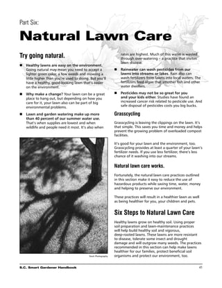 Part Six:

Natural Lawn Care
Try going natural.                                                 rates are highest. Much of this water is wasted
                                                                   through over-watering – a practice that invites
                                                                   lawn disease.
n	 Healthy lawns are easy on the environment.
   Going natural may mean you need to accept a                 n	 Rainwater can wash pesticides from our
   lighter green color, a few weeds and mowing a                  lawns into streams or lakes. Rain also can
   little higher than you’re used to doing. But you’ll            wash fertilizers from lawns into local waters. The
   have a healthy, good-looking lawn that’s easier                fertilizers feed algae that smother fish and other
   on the environment.                                            water dwellers.

n	 Why make a change? Your lawn can be a great                 n	 Pesticides may not be so great for you
   place to hang out, but depending on how you                    and your kids either. Studies have found an
   care for it, your lawn also can be part of big                 increased cancer risk related to pesticide use. And
   environmental problems.                                        safe disposal of pesticides costs you big bucks.

n	 Lawn and garden watering make up more                       Grasscycling
   than 40 percent of our summer water use.
   That’s when supplies are lowest and when                    Grasscycling is leaving the clippings on the lawn. It’s
   wildlife and people need it most. It’s also when            that simple. This saves you time and money and helps
                                                               prevent the growing problem of overloaded compost
                                                               facilities.

                                                               It’s good for your lawn and the environment, too.
                                                               Grasscycling provides at least a quarter of your lawn’s
                                                               fertilizer needs. If you use less fertilizer, there’s less
                                                               chance of it washing into our streams.

                                                               Natural lawn care works.
                                                               Fortunately, the natural lawn care practices outlined
                                                               in this section make it easy to reduce the use of
                                                               hazardous products while saving time, water, money
                                                               and helping to preserve our environment.

                                                               These practices will result in a healthier lawn as well
                                                               as being healthier for you, your children and pets.


                                                               Six Steps to Natural Lawn Care
                                                               Healthy lawns grow on healthy soil. Using proper
                                                               soil preparation and lawn-maintenance practices
                                                               will help build healthy soil and vigorous,
                                                               deep-rooted lawns. These lawns are more resistant
                                                               to disease, tolerate some insect and drought
                                                               damage and will outgrow many weeds. The practices
                                                               recommended in this section can help make lawns
                                                               healthier for our families, protect beneficial soil
                                           Stock Photography   organisms and protect our environment, too.


S.C. Smart Gardener Handbook	                                                                                         41
 