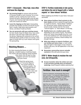 STEP 1: Grasscycle – Mow high, mow often                   STEP 2: Fertilize moderately in late spring
and leave the clippings.                                   and before the end of August with a ‘natural
                                                           organic’ or ‘slow release’ fertilizer.
n	 Set mowing height to remove only one-third
   of the grass length at each mowing. Try to mow          Before applying any fertilizer to your lawn, have your
   weekly in spring. Cutting too much at once              soil tested.
   stresses the grass. Mowing height varies by type
   of grass, but mowing high helps develop deeper          n	 Slow-release fertilizers feed nutrients to the
   roots and crowds out weeds.                                lawn slowly and less is wasted through leaching
n	 Leave the clippings on the lawn. Grasscycling              or runoff to streams. “Quick-release” fertilizers
   provides free fertilizer (at least one-fourth of your      are 100 percent water soluble and wash into
   lawn’s needs), helps lawns grow greener and                streams easily. Instead, look for the words
   denser, and doesn’t build up thatch.                       “natural organic” or “slow-release” on the bag.

n	 You can grasscycle with your existing mower.            n	 Healthy lawns are a medium green color,
   For best results, keep the blade sharp, mow when           depending on the variety of grass. The darkest
   the grass is dry and mow a little more often in            green turf, which many people strive for, is not
   the spring. Clippings left scattered on the surface        in fact the healthiest turf. Over-fertilized lawns
   will break down quickly. If there are clumps, mow          are more prone to disease, thatch buildup and
   again to break them up. Push mowers work great             drought damage.
   for grasscycling.                                       n	 With slow-release or organics fertilizers, you
                                                              can fertilize just twice a year, in mid- to late
                                                              May and again in late August. If you choose to
                                                              fertilize only once, the fall application is the most
      Mulching Mowers ...                                     important.
      For clean mowing that leaves no visible              n	 Remember, grasscycling returns valuable
      clippings, consider buying a mulching mower.            nutrients to the soil every time you mow.
      This mower will chop clippings finely and blow
                  them down into the lawn so they
                    disappear and won’t be tracked
                                                           STEP 3: Water deeply to moisten the root
                      into your house.                     zone, but infrequently.
                      Check the spring issues              n	 Grasses do better when the whole root zone
                       of “Consumer Reports”                  is wet and then partially dries out between
                         for current ratings of               waterings. Avoid frequent shallow watering that
                           mulching mowers. The
                             rechargeable electric
                               mulching mowers
                                are quiet, clean and         Fertilizer: How much is enough?
                                  grasscycle very
                                   well.                     Clemson Extension recommends that home
                                                             lawns receive 1 to 4 pounds (depending on
                                                             the type of grass) of nitrogen (in a balanced
                                                             fertilizer) per 1,000 square feet of lawn
                                                             each year. Grasscycling can supply at least
                                                             one-quarter of that.

                                                             Split the rest into two or three applications
                                                             before the end of August. Avoid fertilizing in
                                                             the early spring because it makes lawns grow
                                                             too fast. Unless your lawn needs help recovering
                                                             from disease or insect damage, wait until June
                                                             to fertilize.



42	                                                                            S.C. Smart Gardener Handbook
 