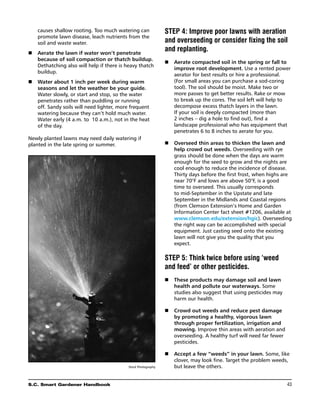 causes shallow rooting. Too much watering can              STEP 4: Improve poor lawns with aeration
    promote lawn disease, leach nutrients from the
    soil and waste water.                                      and overseeding or consider fixing the soil
n	 Aerate the lawn if water won’t penetrate
                                                               and replanting.
   because of soil compaction or thatch buildup.
                                                               n	 Aerate compacted soil in the spring or fall to
   Dethatching also will help if there is heavy thatch
                                                                  improve root development. Use a rented power
   buildup.
                                                                  aerator for best results or hire a professional.
n	 Water about 1 inch per week during warm                        (For small areas you can purchase a sod-coring
   seasons and let the weather be your guide.                     tool). The soil should be moist. Make two or
   Water slowly, or start and stop, so the water                  more passes to get better results. Rake or mow
   penetrates rather than puddling or running                     to break up the cores. The soil left will help to
   off. Sandy soils will need lighter, more frequent              decompose excess thatch layers in the lawn.
   watering because they can’t hold much water.                   If your soil is deeply compacted (more than
   Water early (4 a.m. to 10 a.m.), not in the heat               2 inches – dig a hole to find out), find a
   of the day.                                                    landscape professional who has equipment that
                                                                  penetrates 6 to 8 inches to aerate for you.
Newly planted lawns may need daily watering if
planted in the late spring or summer.                          n	 Overseed thin areas to thicken the lawn and
                                                                  help crowd out weeds. Overseeding with rye
                                                                  grass should be done when the days are warm
                                                                  enough for the seed to grow and the nights are
                                                                  cool enough to reduce the incidence of disease.
                                                                  Thirty days before the first frost, when highs are
                                                                  near 70°F and lows are above 50°F, is a good
                                                                  time to overseed. This usually corresponds
                                                                  to mid-September in the Upstate and late
                                                                  September in the Midlands and Coastal regions
                                                                  (from Clemson Extension’s Home and Garden
                                                                  Information Center fact sheet #1206, available at
                                                                  www.clemson.edu/extension/hgic). Overseeding
                                                                  the right way can be accomplished with special
                                                                  equipment. Just casting seed onto the existing
                                                                  lawn will not give you the quality that you
                                                                  expect.

                                                               STEP 5: Think twice before using ‘weed
                                                               and feed’ or other pesticides.
                                                               n	 These products may damage soil and lawn
                                                                  health and pollute our waterways. Some
                                                                  studies also suggest that using pesticides may
                                                                  harm our health.

                                                               n	 Crowd out weeds and reduce pest damage
                                                                  by promoting a healthy, vigorous lawn
                                                                  through proper fertilization, irrigation and
                                                                  mowing. Improve thin areas with aeration and
                                                                  overseeding. A healthy turf will need far fewer
                                                                  pesticides.

                                                               n	 Accept a few “weeds” in your lawn. Some, like
                                                                  clover, may look fine. Target the problem weeds,
                                           Stock Photography      but leave the others.


S.C. Smart Gardener Handbook	                                                                                       43
 