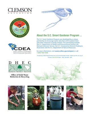 About the S.C. Smart Gardener Program ...
                         The S.C. Smart Gardener Program was developed by a unique
                         partnership to encourage waste reduction and to protect land
                         and water resources in South Carolina. This partnership includes
                         the S.C. Department of Health and Environmental Control, the
                         Clemson Extension Service, the S.C. Conservation Districts Employees
                         Association and the S.C. Department of Natural Resources.

                         For more information, visit www.scdhec.gov/compost or call
                         1-800-768-7348.
                         Printed June 2009 l Total Printing Cost: $2,255.56 l Number Printed: 1,000 l Cost Per Unit: $2.25
                                               Printed on RECYCLED Paper DHEC OR-0838 6/09




 Office of Solid Waste
Reduction  Recycling
 