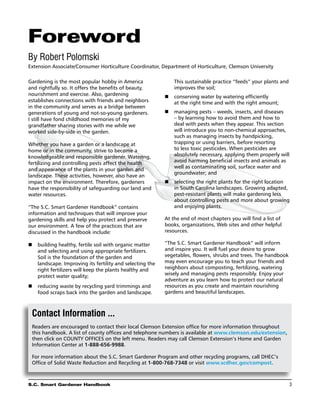 Foreword
By Robert Polomski
Extension Associate/Consumer Horticulture Coordinator, Department of Horticulture, Clemson University

Gardening is the most popular hobby in America                This sustainable practice “feeds” your plants and
and rightfully so. It offers the benefits of beauty,          improves the soil;
nourishment and exercise. Also, gardening                 n	conserving water by watering efficiently
establishes connections with friends and neighbors           at the right time and with the right amount;
in the community and serves as a bridge between
generations of young and not-so-young gardeners.          n	 managing pests – weeds, insects, and diseases
I still have fond childhood memories of my                   – by learning how to avoid them and how to
grandfather sharing stories with me while we                 deal with pests when they appear. This section
worked side-by-side in the garden.                           will introduce you to non-chemical approaches,
                                                             such as managing insects by handpicking,
Whether you have a garden or a landscape at                  trapping or using barriers, before resorting
home or in the community, strive to become a                 to less toxic pesticides. When pesticides are
knowledgeable and responsible gardener. Watering,            absolutely necessary, applying them properly will
fertilizing and controlling pests affect the health          avoid harming beneficial insects and animals as
                                                             well as contaminating soil, surface water and
and appearance of the plants in your garden and
                                                             groundwater; and
landscape. These activities, however, also have an
impact on the environment. Therefore, gardeners              selecting the right plants for the right location
                                                          n	
have the responsibility of safeguarding our land and         in South Carolina landscapes. Growing adapted,
water resources.                                             pest-resistant plants will make gardening less
                                                             about controlling pests and more about growing
“The S.C. Smart Gardener Handbook” contains                  and enjoying plants.
information and techniques that will improve your
gardening skills and help you protect and preserve        At the end of most chapters you will find a list of
our environment. A few of the practices that are          books, organizations, Web sites and other helpful
discussed in the handbook include:                        resources.

n	building healthy, fertile soil with organic matter     “The S.C. Smart Gardener Handbook” will inform
   and selecting and using appropriate fertilizers.       and inspire you. It will fuel your desire to grow
   Soil is the foundation of the garden and               vegetables, flowers, shrubs and trees. The handbook
   landscape. Improving its fertility and selecting the   may even encourage you to teach your friends and
   right fertilizers will keep the plants healthy and     neighbors about composting, fertilizing, watering
   protect water quality;                                 wisely and managing pests responsibly. Enjoy your
                                                          adventure as you learn how to protect our natural
n	 reducing waste by recycling yard trimmings and         resources as you create and maintain nourishing
   food scraps back into the garden and landscape.        gardens and beautiful landscapes.



 Contact Information ...
 Readers are encouraged to contact their local Clemson Extension office for more information throughout
 this handbook. A list of county offices and telephone numbers is available at www.clemson.edu/extension,
 then click on COUNTY OFFICES on the left menu. Readers may call Clemson Extension’s Home and Garden
 Information Center at 1-888-656-9988.

 For more information about the S.C. Smart Gardener Program and other recycling programs, call DHEC’s
 Office of Solid Waste Reduction and Recycling at 1-800-768-7348 or visit www.scdhec.gov/compost.



S.C. Smart Gardener Handbook	                                                                                     3
 