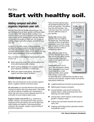 Part One:

Start with healthy soil.
Adding compost and other                                    There are three general types
                                                            of soil determined by the size
organics improves your soil.                                of the soil particles. This affects
                                                            how the soil functions. You
Did you know that by simply improving your soil,            may have more than one kind
you can beautify your lawn, garden and flower beds,         of soil in different areas of
cut your water bill, improve water quality in our           your garden.
streams, reduce your work outdoors and improve the
value of your home? Healthy soil is the key. Anyone         Sandy soils contain large               Sand
can improve the quality of their soil. It is as easy as     particles that are visible to
adding compost and other organic amendments to              the naked eye. They feel gritty
your soil.                                                  and will not form a ball when
                                                            squeezed in your hand. Sandy
Compost is the dark, earthy material naturally              soils are loose and drain easily,
produced by decaying plants and animal waste. This          but do not store water or
mix of living and dead organic matter supports an           nutrients for plants.
intricate web of soil life, which in turn keeps your soil
loose, moisture-holding, fertile and well-drained.          Clay soils are made of tiny
                                                            particles that feel sticky when
                                                                                                     Clay
Here are three simple steps for improving the quality       wet and dry into dense chunks
of your soil.                                               or fine powder. They hold
                                                            nutrients and water well, but
n	Before planting, amend the soil throughout the           drain poorly.
   entire planting area with compost.
                                                            Loamy soils are a mix of
n	Mulch existing plantings with compost, leaves,           sand, clay and organic matter.
   grass clippings, pine bark or wood chips.                When squeezed in your hand,
                                                            moist loam forms a ball
                                                                                                    Loam
n	When you need to feed plants, use natural
   organic and slow-release fertilizers.                    which crumbles when poked
                                                            with a finger. Loamy soils
                                                            are generally loose, well-drained and able to store
Understand your soil.                                       moisture and nutrients. Organic matter and soil life
                                                            keep plants healthy by:
Dirt is the mineral portion of the soil that supports
plants, supplies nutrients and stores water.                n	 supplying balanced nutrients to growing plants;

Air and water are essential elements that transport         n	 fighting plant diseases and pests;
nutrients to plants and carry away waste. They make         n	 storing fertilizers and natural nutrients for
up half the volume of healthy soil. Compacted or               gradual release, while preventing them from
heavy clay soils may not have adequate space for air           washing into water bodies;
and water to move freely to plant roots.
                                                            n	 storing water, which reduces runoff and your
Organic matter and soil life (e.g., earthworms,                garden’s irrigation needs;
beetles, bacteria, microorganisms) make up just a
                                                            n	 making clay soils better drained and easier to
small part of the soil volume, but are the glue that
                                                               work; and
holds healthy soil together. Decomposing plant
materials, like compost, support a great variety of         n	 trapping and breaking down pesticide residues
beneficial organisms.                                          and polluted runoff.


4	                                                                               S.C. Smart Gardener Handbook
 