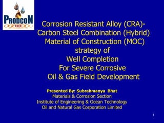 Corrosion Resistant Alloy (CRA)-
Carbon Steel Combination (Hybrid)
  Material of Construction (MOC)
            strategy of
         Well Completion
       For Severe Corrosive
   Oil & Gas Field Development
    Presented By: Subrahmanya Bhat
         Materials & Corrosion Section
Institute of Engineering & Ocean Technology
  Oil and Natural Gas Corporation Limited
                                              1
 