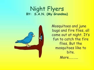 Night Flyers
BY: S.A.N. (My Grandma)
Mosquitoes and june
bugs and fire flies, all
come out at night. It’s
fun to catch the fire
flies, But the
mosquitoes like to
bite.
More………..
 