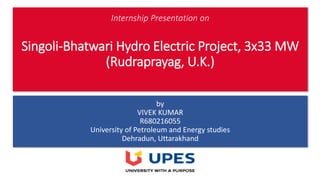 Internship Presentation on
Singoli-Bhatwari Hydro Electric Project, 3x33 MW
(Rudraprayag, U.K.)
by
VIVEK KUMAR
R680216055
University of Petroleum and Energy studies
Dehradun, Uttarakhand
 