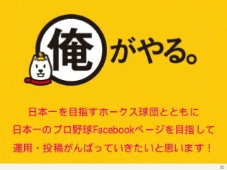 35 
日本一を目指すホークス球団とともに 
日本一のプロ野球FFaacceebbooookkページを目指して 
運用・投稿がんばっていきたいと思います！ 
