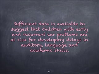 Sufficient data is available to
suggest that children with early
and recurrent ear problems are
at risk for developing delays in
auditory, language and
academic skills.
14
 