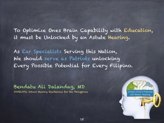 To Optimize Ones Brain Capability with Education,
it must be Unlocked by an Astute Hearing.
As Ear Specialists Serving this Nation,
We should serve as Patriots unlocking
Every Possible Potential for Every Filipino.
Bendatu Ali Dalandag, MD
ADVOCATE, School Hearing Guidelines for the Philippines
15
 