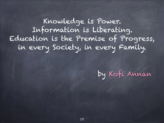 Knowledge is Power.
Information is Liberating.
Education is the Premise of Progress,
in every Society, in every Family.
by Kofi Annan
17
 