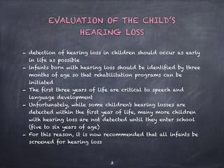 3
- detection of hearing loss in children should occur as early
in life as possible
- infants born with hearing loss should be identified by three
months of age so that rehabilitation programs can be
initiated
- The first three years of life are critical to speech and
language development
- Unfortunately, while some children’s hearing losses are
detected within the first year of life, many more children
with hearing loss are not detected until they enter school
(five to six years of age)
- For this reason, it is now recommended that all infants be
screened for hearing loss
EVALUATION OF THE CHILD’S
HEARING LOSS
 