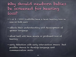 Why should newborn babies
be screened for hearing
loss?
• 1 or 2 : 1000 livebirths have a level hearing loss in
one or both ears
• affects their understanding and development of
spoken language
• about half will have severe or profound loss of
hearing
• early detection with early intervention means best
possible chance to develop language and
communication skills
4
 