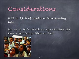 0,1% to 0,2 % of newborns have hearing
loss
But up to 10 % of school age children do
have a hearing problem or loss!
5
Considerations
 