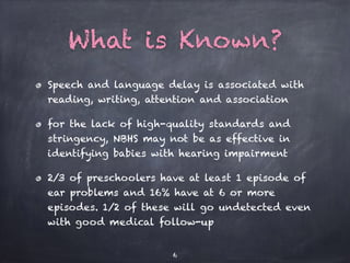 What is Known?
Speech and language delay is associated with
reading, writing, attention and association
for the lack of high-quality standards and
stringency, NBHS may not be as effective in
identifying babies with hearing impairment
2/3 of preschoolers have at least 1 episode of
ear problems and 16% have at 6 or more
episodes. 1/2 of these will go undetected even
with good medical follow-up
6
 