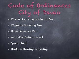 Code of Ordinances
City of Davao
Firecracker / pyrotechnics Ban
Cigarette Smoking Ban
Noise Nuisance Ban
Anti-discrimination Act
Speed Limit
Newborn Hearing Screening
9
 