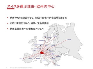Presentation | 2018 | © SWITZERLAND GLOBAL ENTERPRISE
スイスを選ぶ理由- 欧州の中心
▪ 欧州の4大経済国のうち、3カ国（独・仏・伊）と国境を接する
▪ 北欧と南欧をつなぐ、通信と交通の要所
▪ 欧州主要都市への優れたアクセス
4
 
