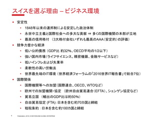 Presentation | 2018 | © SWITZERLAND GLOBAL ENTERPRISE
スイスを選ぶ理由 – ビジネス環境
▪ 安定性
• 1848年以来の連邦制による安定した政治体制
• 永世中立主義と国際社会への多大な貢献 ⇒ 多くの国際機関の本部が立地
• 最高の信用格付 （3大格付会社いずれも最高のAAA（安定的）の評価）
▪ 競争力豊かな経済
• 低い公的債務 （GDP比 約32％、OECD平均の1/2以下）
• 強い国内市場（ライフサイエンス、精密機器、金融サービスなど）
• 低いインフレおよび失業率
• 柔軟性の高い労働法
• 世界最先端のIT環境 （世界経済フォーラムの「2016世界IT報告書」で総合7位）
▪ 国際関係
• 国際機関等への加盟（国際連合、OECD、WTOなど）
• 欧州での加盟機関・協定 （欧州自由貿易連合（EFTA）、シェンゲン協定など）
• 貿易立国 （輸出のGDP比は約50％）
• 自由貿易協定 (FTA)：日本を含む約70カ国と締結
• 租税条約 ：日本を含む約100カ国と締結
8
 