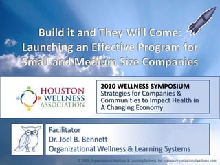 Build it and They Will Come: Launching an Effective Program for Small and Medium Size Companies 2010 WELLNESS SYMPOSIUM Strategies for Companies & Communities to Impact Health in  A Changing Economy Facilitator Dr. Joel B. Bennett Organizational Wellness & Learning Systems © 2009; Organizational Wellness & Learning Systems, Inc.—www.organizationalwellness.com 