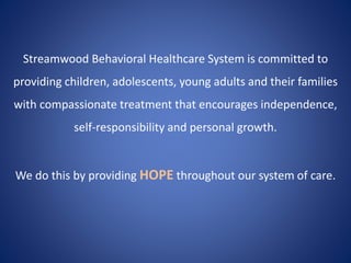 Streamwood Behavioral Healthcare System is committed to
providing children, adolescents, young adults and their families
with compassionate treatment that encourages independence,
self-responsibility and personal growth.
We do this by providing HOPE throughout our system of care.
 