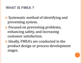 WHAT IS FMEA ?
 Systematic method of identifying and
preventing system.
 Focused on preventing problems,
enhancing safety, and increasing
customer satisfaction.
 Ideally, FMEA’s are conducted in the
product design or process development
stages.
 