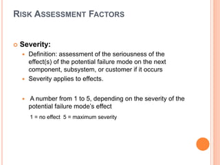 RISK ASSESSMENT FACTORS
 Severity:
 Definition: assessment of the seriousness of the
effect(s) of the potential failure mode on the next
component, subsystem, or customer if it occurs
 Severity applies to effects.
 A number from 1 to 5, depending on the severity of the
potential failure mode’s effect
1 = no effect 5 = maximum severity
 