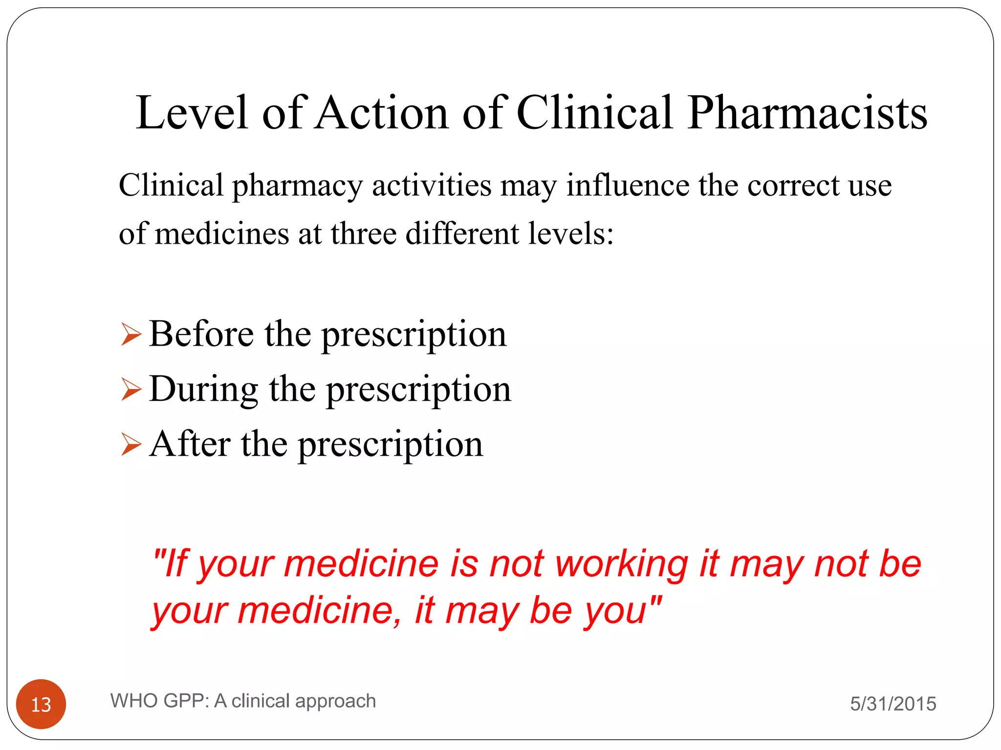 Level of Action of Clinical Pharmacists
5/31/2015WHO GPP: A clinical approach13
Clinical pharmacy activities may influence the correct use
of medicines at three different levels:
Before the prescription
During the prescription
After the prescription
"If your medicine is not working it may not be
your medicine, it may be you"
 