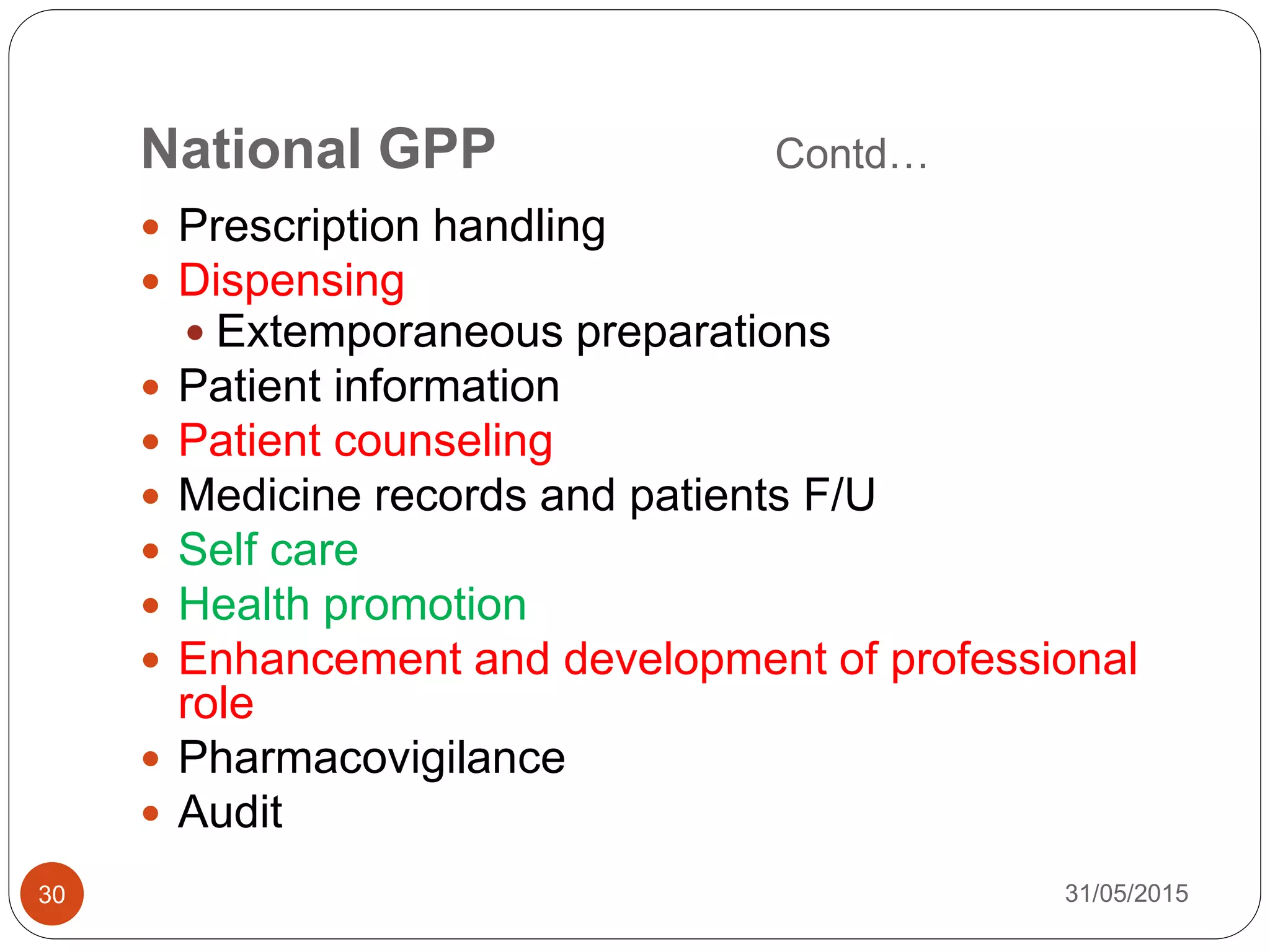 National GPP Contd…
 Prescription handling
 Dispensing
 Extemporaneous preparations
 Patient information
 Patient counseling
 Medicine records and patients F/U
 Self care
 Health promotion
 Enhancement and development of professional
role
 Pharmacovigilance
 Audit
31/05/201530
 