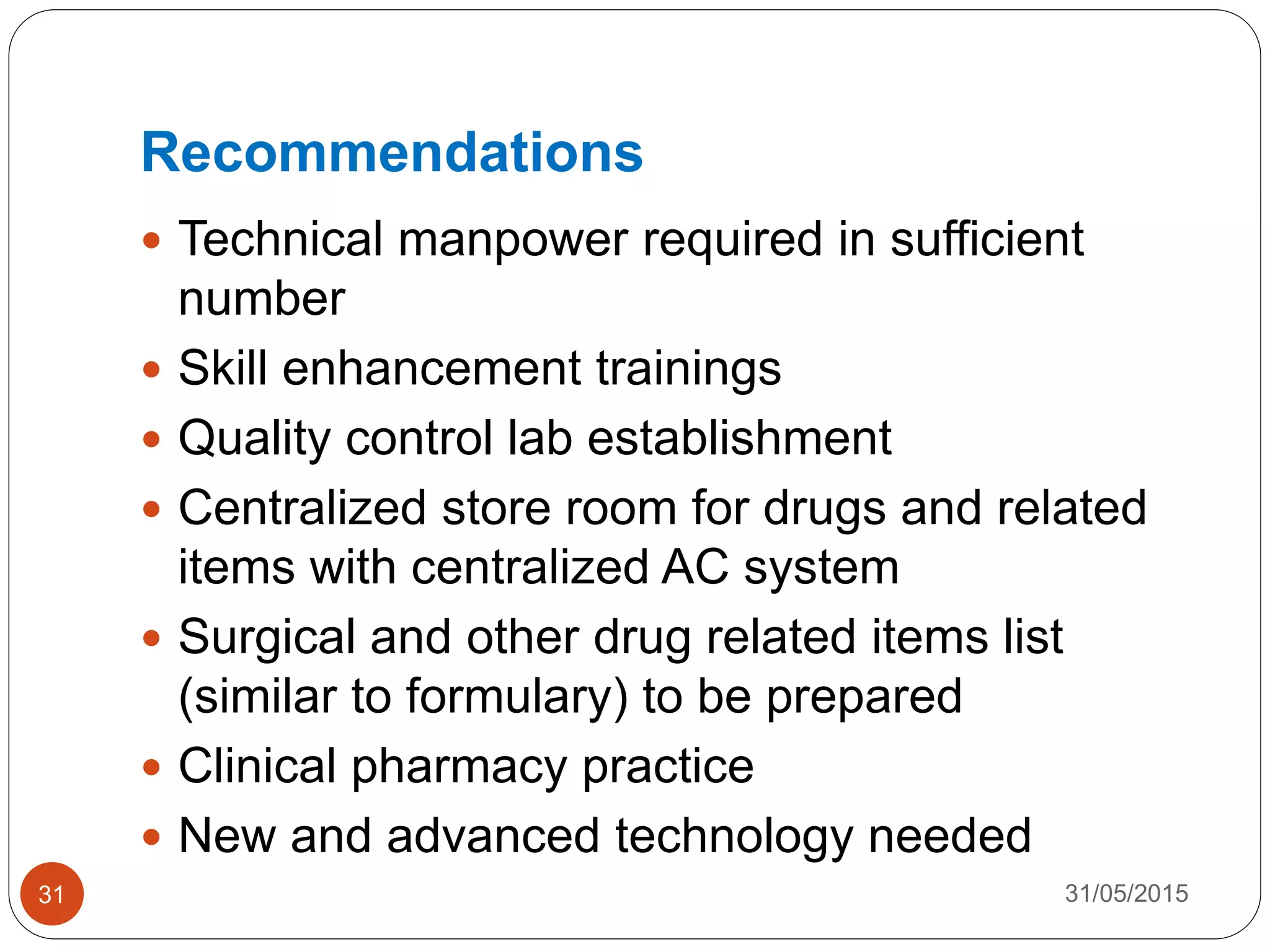 Recommendations
 Technical manpower required in sufficient
number
 Skill enhancement trainings
 Quality control lab establishment
 Centralized store room for drugs and related
items with centralized AC system
 Surgical and other drug related items list
(similar to formulary) to be prepared
 Clinical pharmacy practice
 New and advanced technology needed
31/05/201531
 
