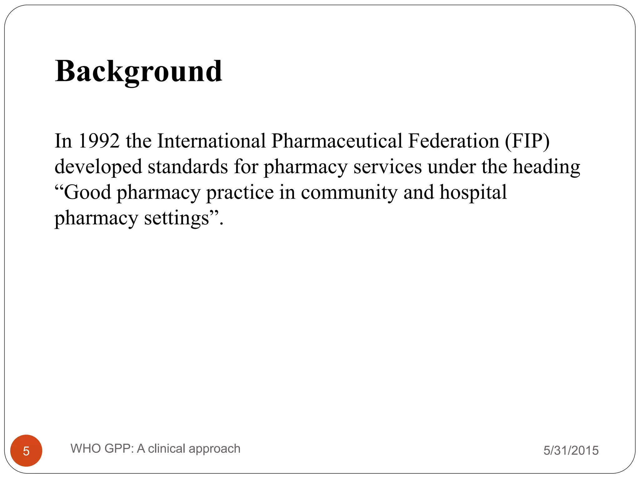Background
In 1992 the International Pharmaceutical Federation (FIP)
developed standards for pharmacy services under the heading
“Good pharmacy practice in community and hospital
pharmacy settings”.
5/31/2015WHO GPP: A clinical approach5
 
