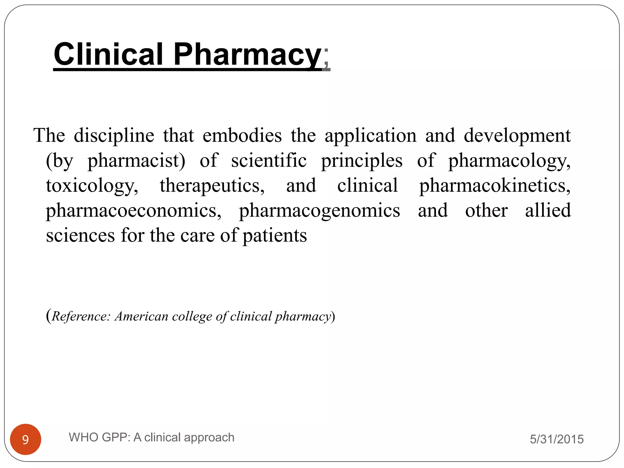 Clinical Pharmacy;
5/31/2015WHO GPP: A clinical approach9
The discipline that embodies the application and development
(by pharmacist) of scientific principles of pharmacology,
toxicology, therapeutics, and clinical pharmacokinetics,
pharmacoeconomics, pharmacogenomics and other allied
sciences for the care of patients
(Reference: American college of clinical pharmacy)
 