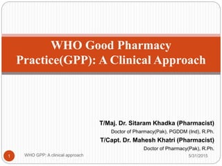 T/Maj. Dr. Sitaram Khadka (Pharmacist)
Doctor of Pharmacy(Pak), PGDDM (Ind), R.Ph.
T/Capt. Dr. Mahesh Khatri (Pharmacist)
Doctor of Pharmacy(Pak), R.Ph.
5/31/2015WHO GPP: A clinical approach1
WHO Good Pharmacy
Practice(GPP): A Clinical Approach
 