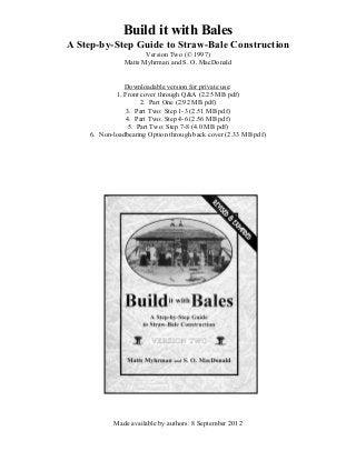 Build it with Bales
A Step-by-Step Guide to Straw-Bale Construction
Version Two (© 1997)
Matts Myhrman and S. O. MacDonald
Downloadable version for private use:
1. Front cover through Q&A (2.25 MB pdf)
2. Part One (2.92 MB pdf)
3. Part Two: Step 1-3 (2.51 MB pdf)
4. Part Two: Step 4-6 (2.56 MB pdf)
5. Part Two: Step 7-8 (4.0 MB pdf)
6. Non-loadbearing Option through back cover (2.33 MB pdf)
Made available by authors: 8 September 2012
 