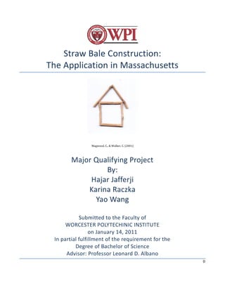 0
Straw Bale Construction:
The Application in Massachusetts
Magwood, C., & Walker, C. (2001)
Major Qualifying Project
By:
Hajar Jafferji
Karina Raczka
Yao Wang
Submitted to the Faculty of
WORCESTER POLYTECHINIC INSTITUTE
on January 14, 2011
In partial fulfillment of the requirement for the
Degree of Bachelor of Science
Advisor: Professor Leonard D. Albano
 