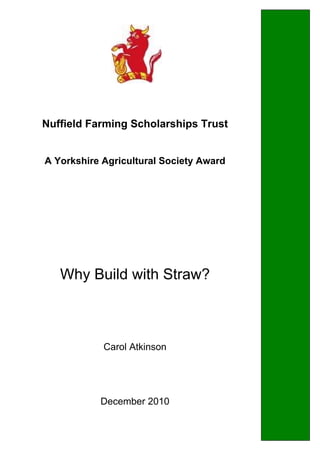  
Nuffield Farming Scholarships Trust
A Yorkshire Agricultural Society Award
Why Build with Straw?
Carol Atkinson
December 2010
 