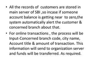 • All the records of customers are stored in
  main server of SBI ,so incase if someone
  account balance is getting near to zero,the
  system automatically alert the customer &
  concerned branch about that.
• For online transactions , the process will be
  Input-Concerned branch code, city name,
  Account title & amount of transaction. This
  information will send to organization server
  and funds will be transferred. As required.
 
