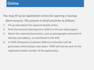 Online
You may fill up an application online for opening a Savings
Bank account. The process in brief would be as follows:
1. Fill up and submit the required details online.
2. Print the Account Opening Form (AOF) on A4 size white papers.
3. Attach the required documents, such as photographs and proof of
identity and address, as mentioned in the AOF.
4. A TCRN (Temporary Customer Reference Number) will be
generated, which please note down. TCRN will also be sent on the
registered mobile number of the applicant(s).
 