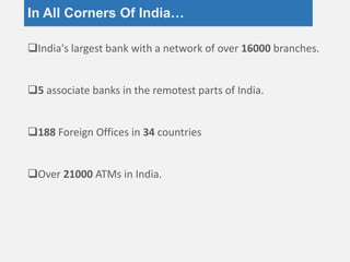 In All Corners Of India…
India's largest bank with a network of over 16000 branches.
5 associate banks in the remotest parts of India.
188 Foreign Offices in 34 countries
Over 21000 ATMs in India.
 